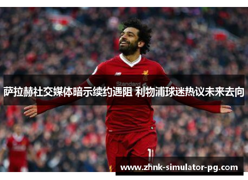 萨拉赫社交媒体暗示续约遇阻 利物浦球迷热议未来去向 萨拉赫社交媒体暗示续约遇阻 利物浦球迷热议未来去向