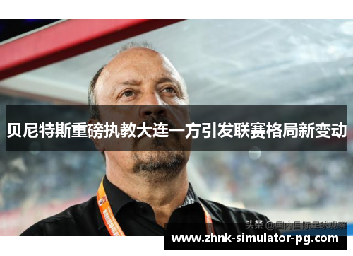 贝尼特斯重磅执教大连一方引发联赛格局新变动