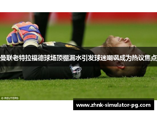 曼联老特拉福德球场顶棚漏水引发球迷嘲讽成为热议焦点 曼联老特拉福德球场顶棚漏水引发球迷嘲讽成为热议焦点